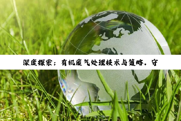【科普解答】深度探索：有机废气处理技术与策略，守护蓝天环境的创新之路