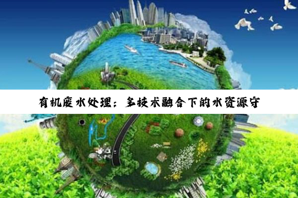 【科普解答】有机废水处理：多技术融合下的水资源守护之道